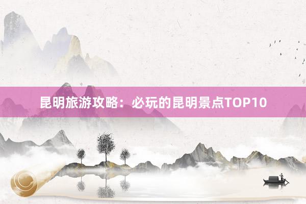 昆明旅游攻略：必玩的昆明景点TOP10